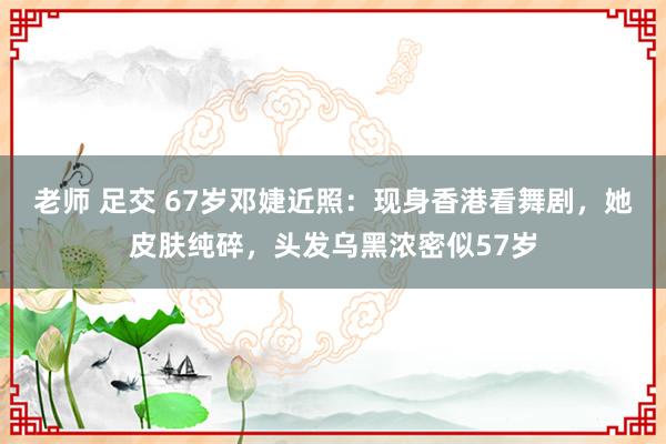 老师 足交 67岁邓婕近照：现身香港看舞剧，她皮肤纯碎，头发乌黑浓密似57岁