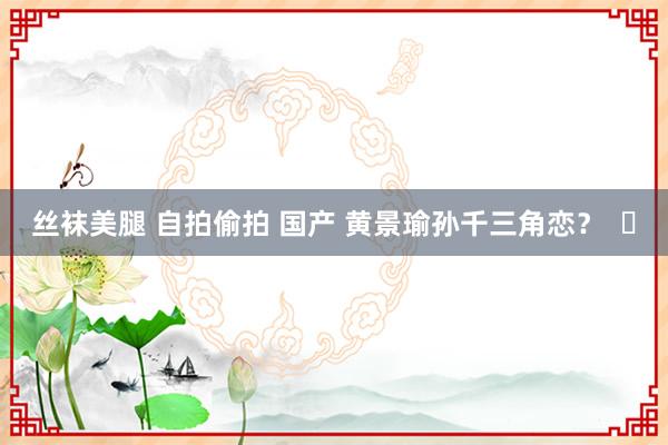 丝袜美腿 自拍偷拍 国产 黄景瑜孙千三角恋？  ​