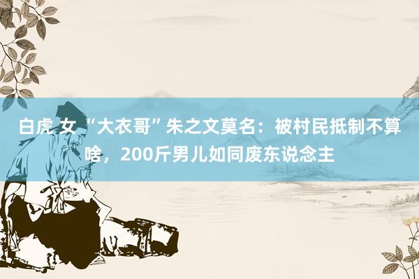 白虎 女 “大衣哥”朱之文莫名：被村民抵制不算啥，200斤男儿如同废东说念主