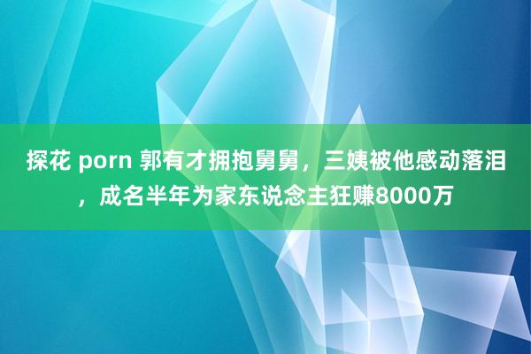 探花 porn 郭有才拥抱舅舅，三姨被他感动落泪，成名半年为家东说念主狂赚8000万