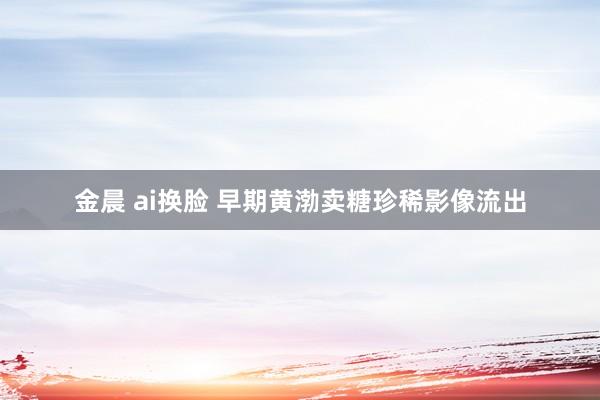 金晨 ai换脸 早期黄渤卖糖珍稀影像流出