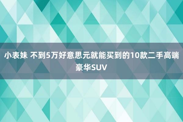 小表妹 不到5万好意思元就能买到的10款二手高端豪华SUV