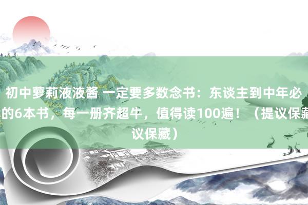初中萝莉液液酱 一定要多数念书：东谈主到中年必读的6本书，每一册齐超牛，值得读100遍！（提议保藏）