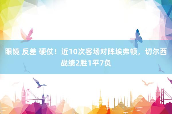 眼镜 反差 硬仗！近10次客场对阵埃弗顿，切尔西战绩2胜1平7负