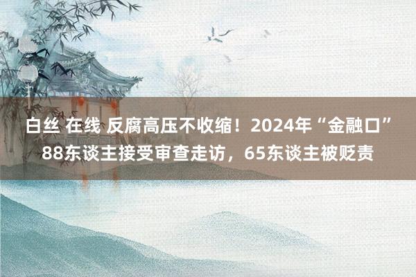 白丝 在线 反腐高压不收缩！2024年“金融口”88东谈主接受审查走访，65东谈主被贬责