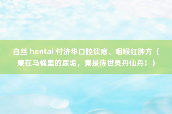 白丝 hentai 付济华口腔溃疡、咽喉红肿方（藏在马桶里的尿垢，竟是传世灵丹仙丹！）