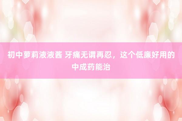 初中萝莉液液酱 牙痛无谓再忍，这个低廉好用的中成药能治