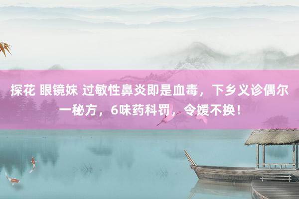 探花 眼镜妹 过敏性鼻炎即是血毒，下乡义诊偶尔一秘方，6味药科罚，令嫒不换！