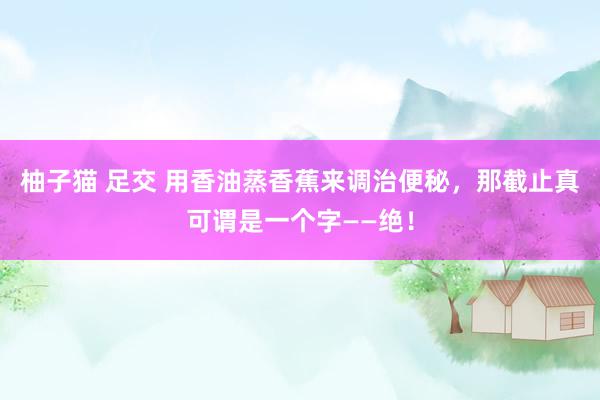 柚子猫 足交 用香油蒸香蕉来调治便秘，那截止真可谓是一个字——绝！