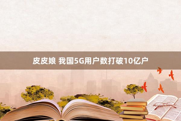 皮皮娘 我国5G用户数打破10亿户