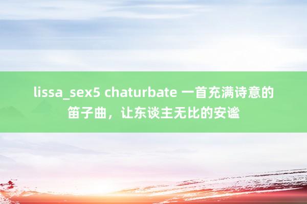lissa_sex5 chaturbate 一首充满诗意的笛子曲，让东谈主无比的安谧