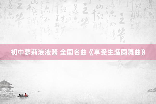 初中萝莉液液酱 全国名曲《享受生涯圆舞曲》
