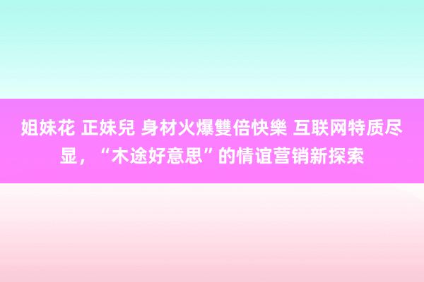 姐妹花 正妹兒 身材火爆雙倍快樂 互联网特质尽显，“木途好意思”的情谊营销新探索