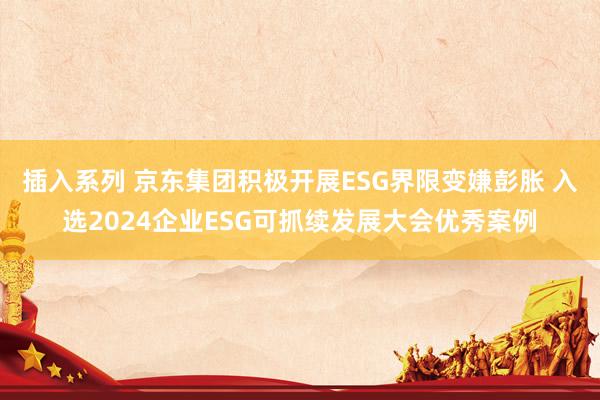 插入系列 京东集团积极开展ESG界限变嫌彭胀 入选2024企业ESG可抓续发展大会优秀案例