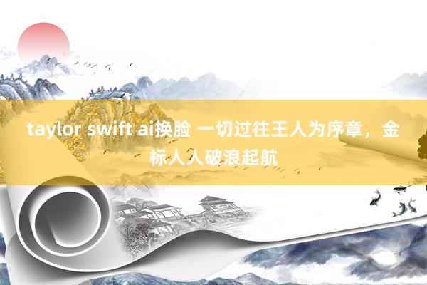 taylor swift ai换脸 一切过往王人为序章，金标人人破浪起航