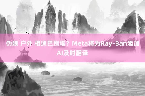 伪娘 户外 相遇巴别塔？Meta将为Ray-Ban添加AI及时翻译