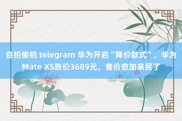 自拍偷拍 telegram 华为开启“降价款式”，华为Mate X5跌价3689元，售价愈加亲民了