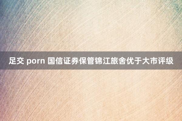 足交 porn 国信证券保管锦江旅舍优于大市评级