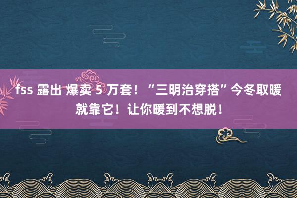 fss 露出 爆卖 5 万套！“三明治穿搭”今冬取暖就靠它！让你暖到不想脱！