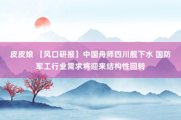 皮皮娘 【风口研报】中国舟师四川舰下水 国防军工行业需求将迎来结构性回转