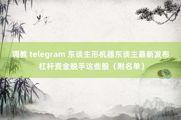 调教 telegram 东谈主形机器东谈主最新发布 杠杆资金脱手这些股（附名单）