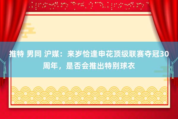 推特 男同 沪媒：来岁恰逢申花顶级联赛夺冠30周年，是否会推出特别球衣