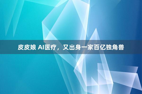 皮皮娘 AI医疗，又出身一家百亿独角兽