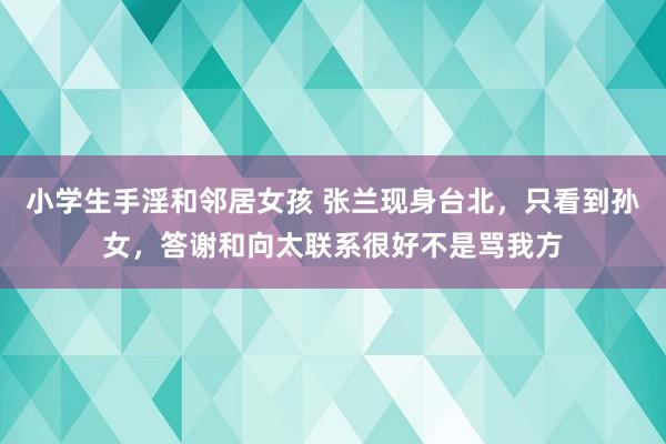 小学生手淫和邻居女孩 张兰现身台北，只看到孙女，答谢和向太联系很好不是骂我方