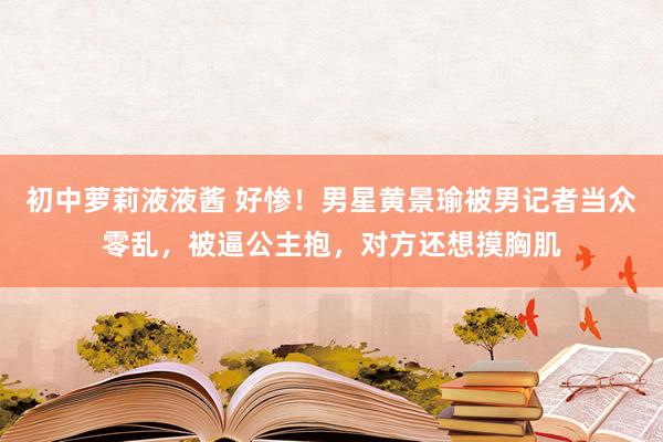 初中萝莉液液酱 好惨！男星黄景瑜被男记者当众零乱，被逼公主抱，对方还想摸胸肌