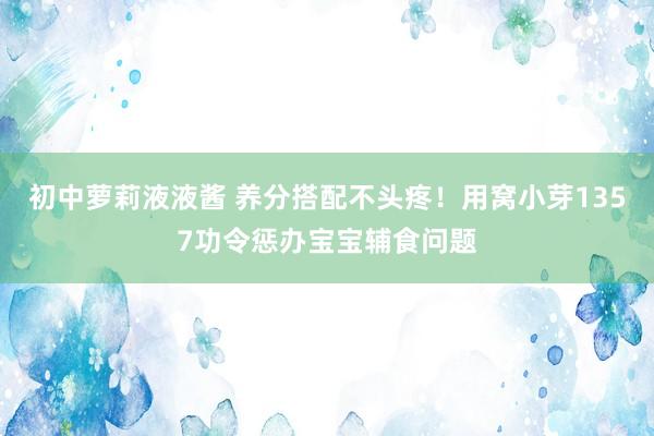 初中萝莉液液酱 养分搭配不头疼！用窝小芽1357功令惩办宝宝辅食问题