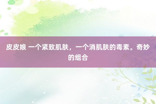 皮皮娘 一个紧致肌肤，一个消肌肤的毒素。奇妙的组合