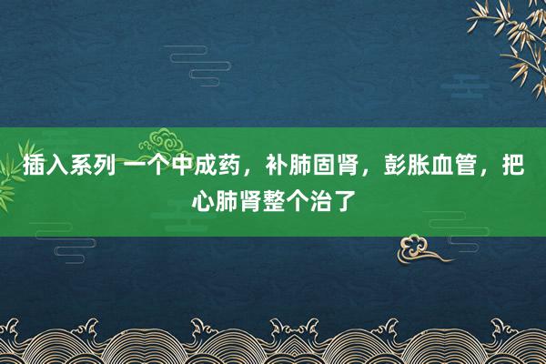插入系列 一个中成药，补肺固肾，彭胀血管，把心肺肾整个治了