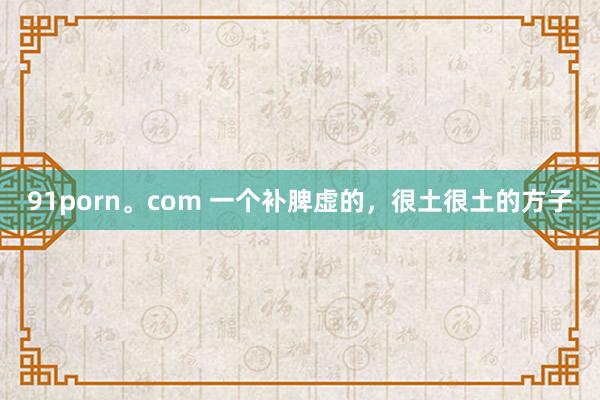91porn。com 一个补脾虚的，很土很土的方子