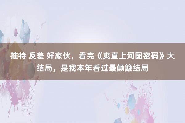 推特 反差 好家伙，看完《爽直上河图密码》大结局，是我本年看过最颠簸结局