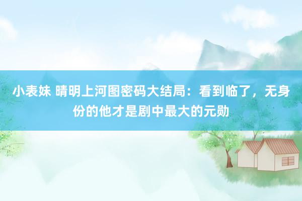 小表妹 晴明上河图密码大结局：看到临了，无身份的他才是剧中最大的元勋
