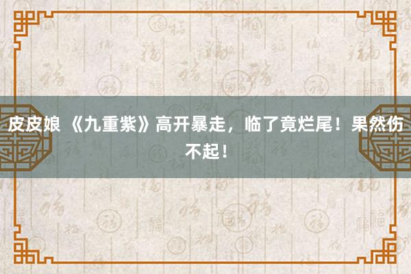 皮皮娘 《九重紫》高开暴走，临了竟烂尾！果然伤不起！