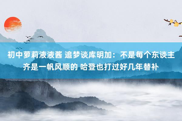 初中萝莉液液酱 追梦谈库明加：不是每个东谈主齐是一帆风顺的 哈登也打过好几年替补