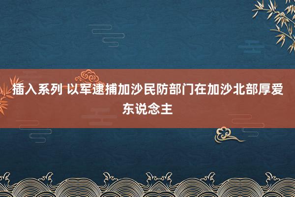 插入系列 以军逮捕加沙民防部门在加沙北部厚爱东说念主