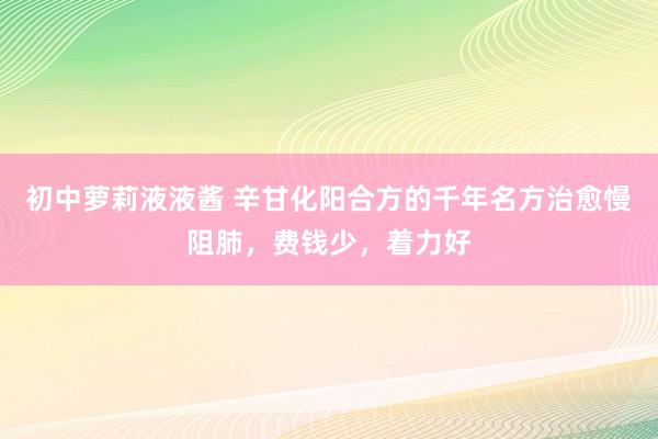 初中萝莉液液酱 辛甘化阳合方的千年名方治愈慢阻肺，费钱少，着力好