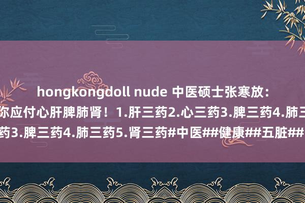 hongkongdoll nude 中医硕士张寒放：中医中药里的铁三角，帮你应付心肝脾肺肾！1.肝三药2.心三药3.脾三药4.肺三药5.肾三药#中医##健康##五脏##中药#