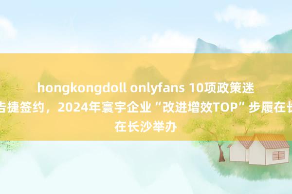 hongkongdoll onlyfans 10项政策迷惑服从告捷签约，2024年寰宇企业“改进增效TOP”步履在长沙举办