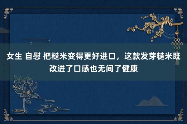 女生 自慰 把糙米变得更好进口，这款发芽糙米既改进了口感也无间了健康