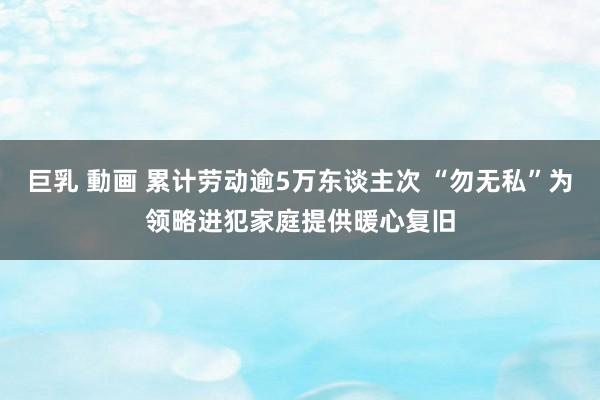 巨乳 動画 累计劳动逾5万东谈主次 “勿无私”为领略进犯家庭提供暖心复旧