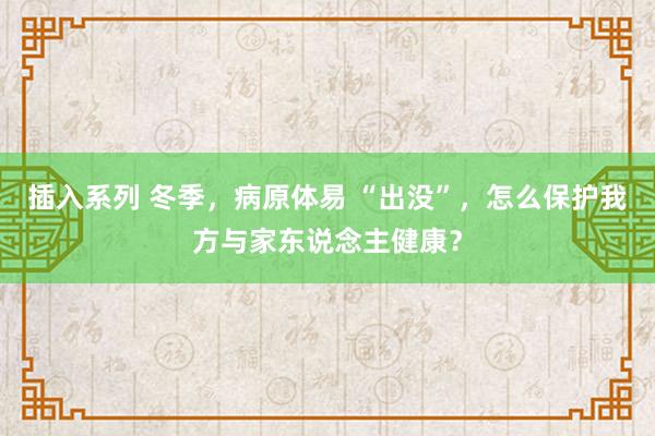 插入系列 冬季，病原体易 “出没”，怎么保护我方与家东说念主健康？