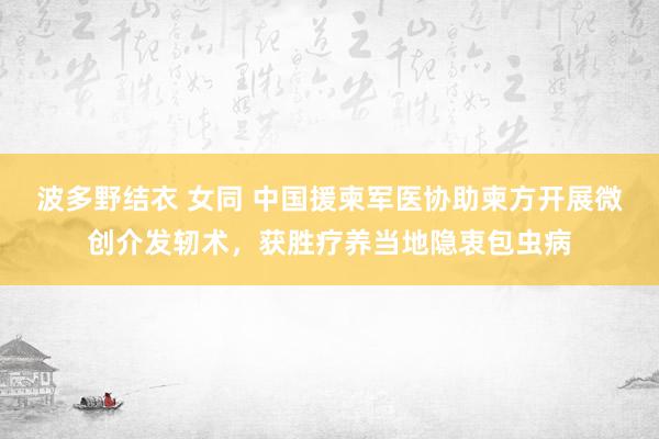 波多野结衣 女同 中国援柬军医协助柬方开展微创介发轫术，获胜疗养当地隐衷包虫病