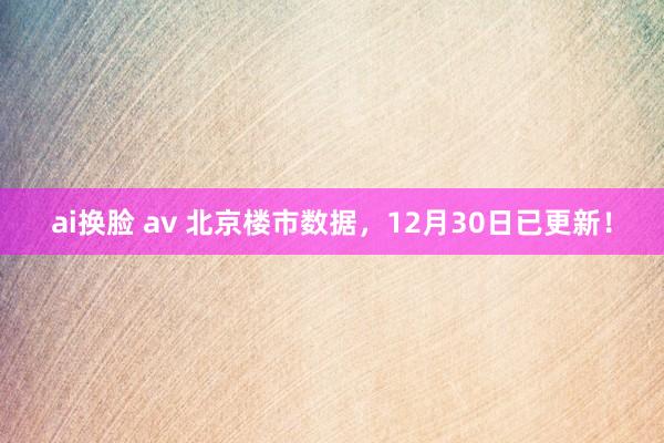 ai换脸 av 北京楼市数据，12月30日已更新！