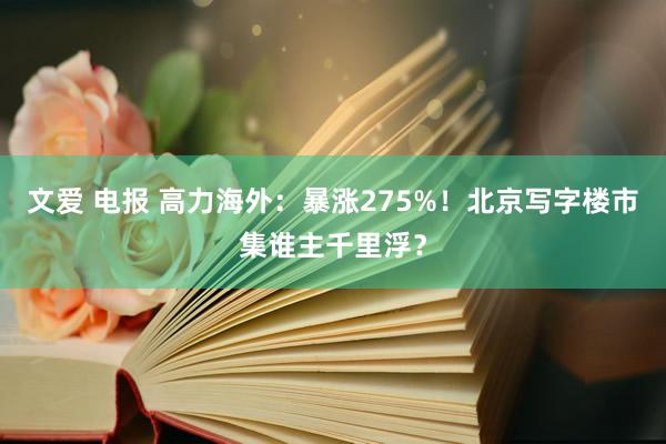 文爱 电报 高力海外：暴涨275%！北京写字楼市集谁主千里浮？