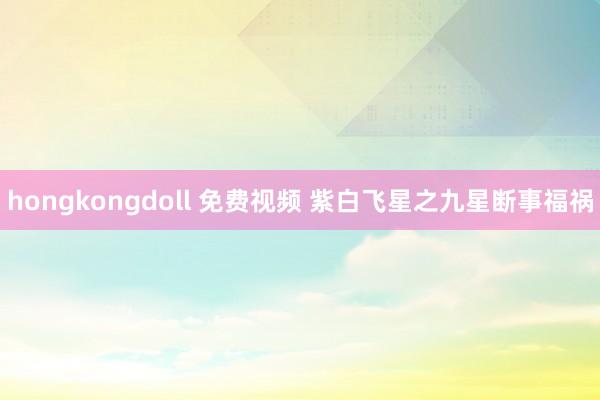 hongkongdoll 免费视频 紫白飞星之九星断事福祸