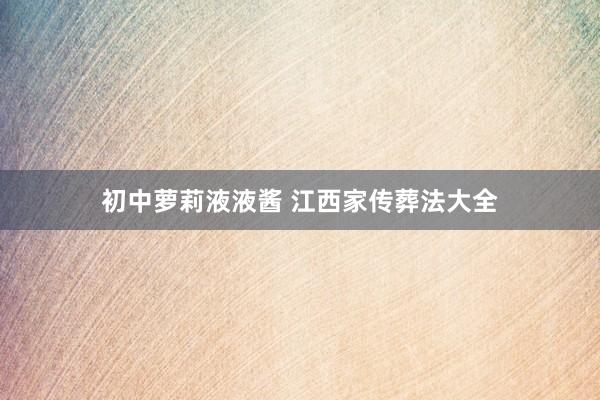 初中萝莉液液酱 江西家传葬法大全