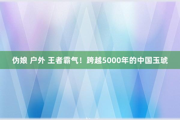 伪娘 户外 王者霸气！跨越5000年的中国玉琥